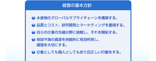 経営の基本方針、１．水産物のグローバルサプライチェーンを構築する。２．品質とコスト、研究開発とマーケティングを重視する。 ３．自らの仕事の先端分野に挑戦し、それを開拓する。 ４．地球や海の資源を持続的に有効利用し、環境を大切にする。 ５．企業としても個人としても折り目正しい行動をする。