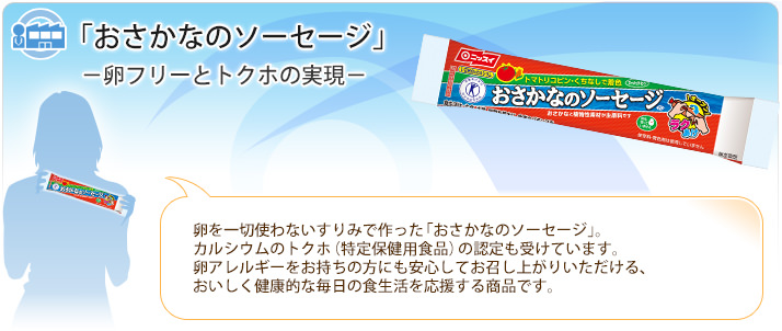 「おさかなのソーセージ」－卵フリーとトクホの実現－
卵を一切使わないすりみで作った「おさかなのソーセージ」。カルシウムのトクホ（特定保健用食品）の認定も受けています。卵アレルギーをお持ちの方にも安心してお召し上がりいただける、おいしく健康的な毎日の食生活を応援する商品です。