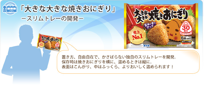 「大きな大きな焼きおにぎり」スリムトレーの開発 置き方、自由自在で、かさばらない独自のスリムトレーを開発。保存時は焼きおにぎりを横に、温めるときは縦に。表面はこんがり、中はふっくら、よりおいしく温められます！