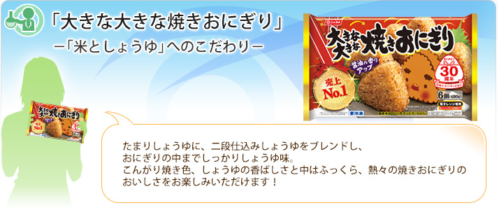 「大きな大きな焼きおにぎり」-「米としょうゆ」へのこだわり-
たまりしょうゆに、二段仕込みしょうゆをブレンドし、おにぎりの中までしっかりしょうゆ味。こんがり焼き色、しょうゆの香ばしさと中はふっくら、熱々の焼きおにぎりのおいしさをお楽しみいただけます!