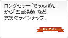 ロングセラー「ちゃんぽん」から「五目湯麺」など、充実のラインナップ。