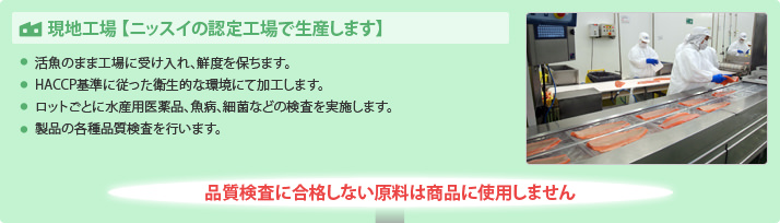現地工場 【ニッスイの認定工場で生産します】
・活魚のまま工場に受け入れ、鮮度を保ちます。
・HACCP基準に従った衛生的な環境にて加工します。
・ロットごとに水産用医薬品、魚病、細菌などの検査を実施します
・製品の各種品質検査を行います。
品質検査に合格しない原料は商品に使用しません