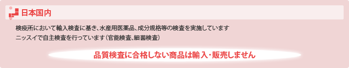 日本国内
・検疫所において輸入検査に基き、水産用医薬品、成分規格等の検査を実施しています
・ニッスイで自主検査を行っています(官能検査、細菌検査)
品質検査に合格しない商品は輸入・販売しません