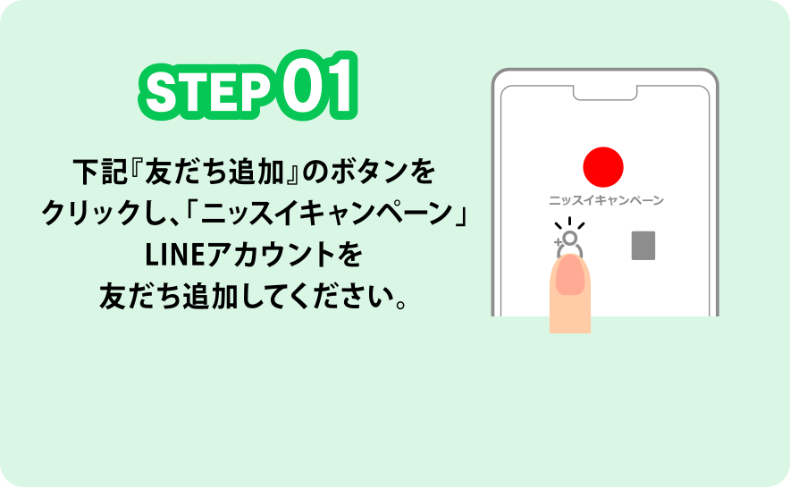 STEP01 下記『友だち追加』のボタンをクリックし、「ニッスイキャンペーン」LINEアカウントを友だち追加してください。