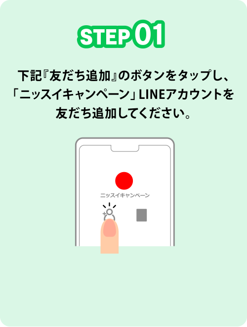 STEP01 下記『友だち追加』のボタンをクリックし、「ニッスイキャンペーン」LINEアカウントを友だち追加してください。
