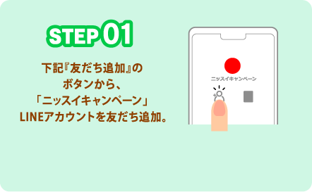 STEP01 下記『友だち追加』のボタンから、「ニッスイキャンペーン」LINEアカウントを友だち追加。