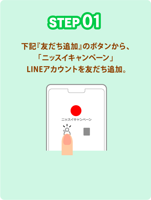 STEP01 下記『友だち追加』のボタンから、「ニッスイキャンペーン」LINEアカウントを友だち追加。