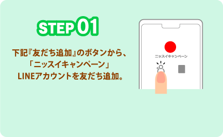 STEP01 下記『友だち追加』のボタンから、「ニッスイキャンペーン」 LINEアカウントを友だち追加。