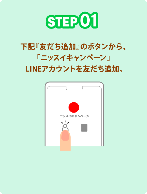 STEP01 下記『友だち追加』のボタンから、「ニッスイキャンペーン」 LINEアカウントを友だち追加。