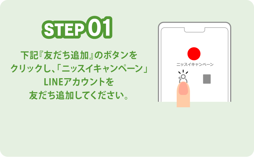 STEP01 下記『友だち追加』のボタンをクリックし、「ニッスイキャンペーン」LINEアカウントを友だち追加してください。