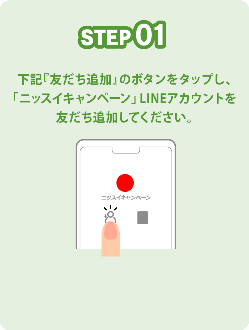 STEP01 下記『友だち追加』のボタンをクリックし、「ニッスイキャンペーン」LINEアカウントを友だち追加してください。