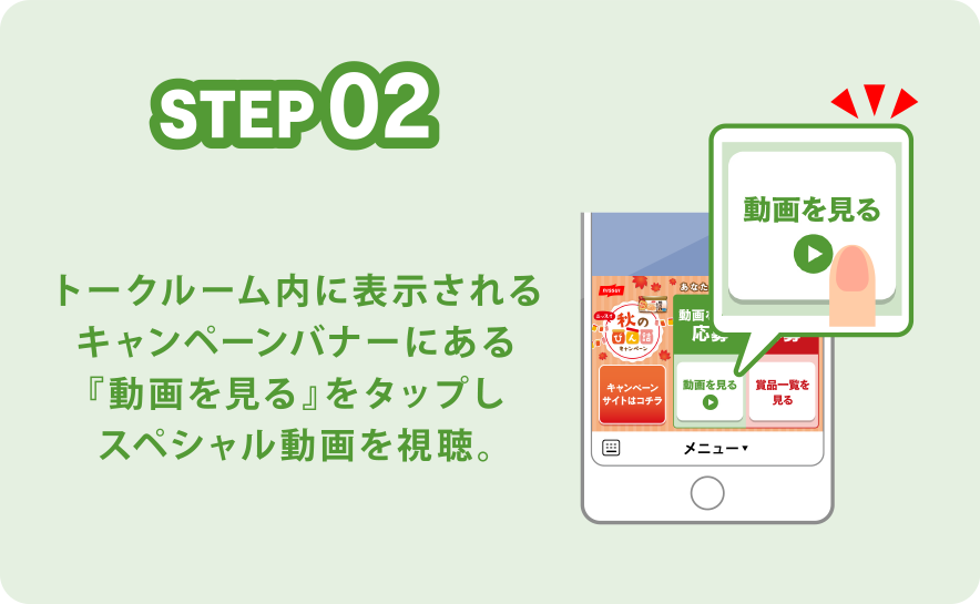 STEP02 トークルーム内に表示されるキャンペーンバナーにある『動画を見る』をタップしスペシャル動画を視聴。