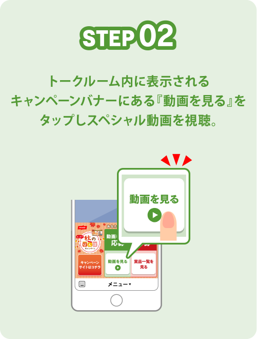 STEP02 トークルーム内に表示されるキャンペーンバナーにある『動画を見る』をタップしスペシャル動画を視聴。
