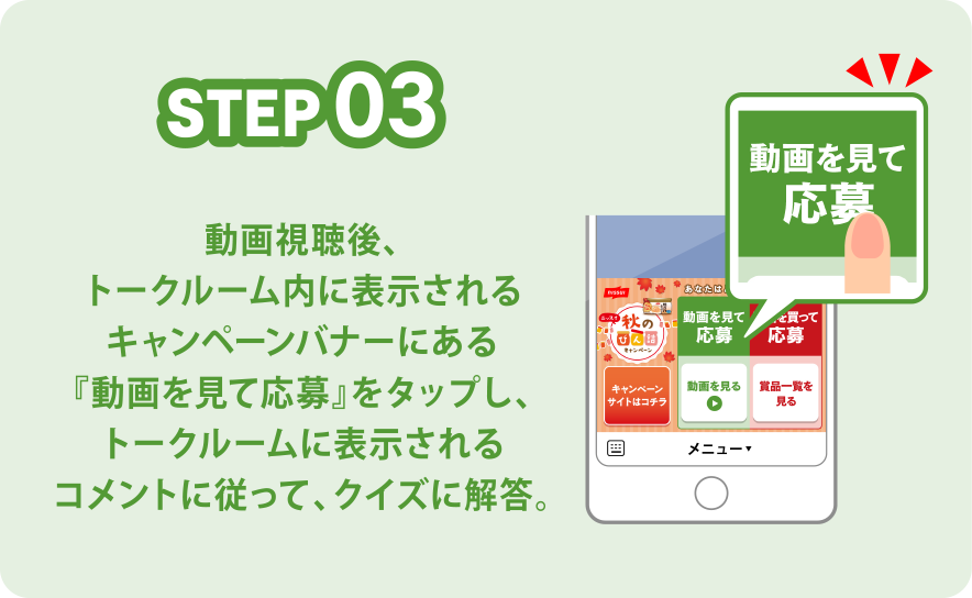 STEP03 動画視聴後、トークルーム内に表示されるキャンペーンバナーにある『動画を見て応募』をタップし、トークルームに表示されるコメントに従って、クイズに解答。