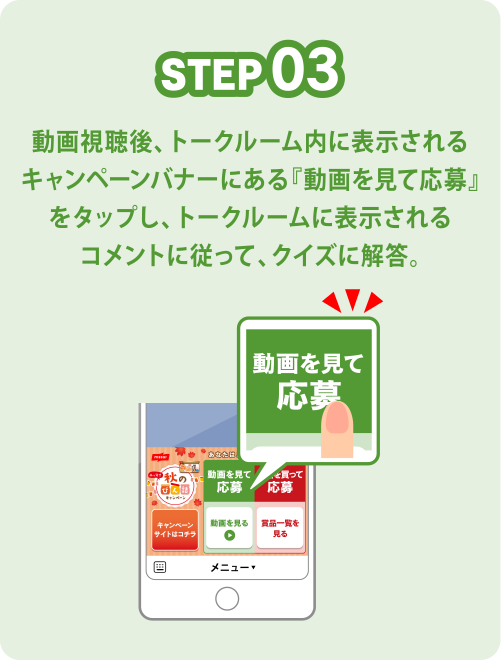 STEP03 動画視聴後、トークルーム内に表示されるキャンペーンバナーにある『動画を見て応募』をタップし、トークルームに表示されるコメントに従って、クイズに解答。