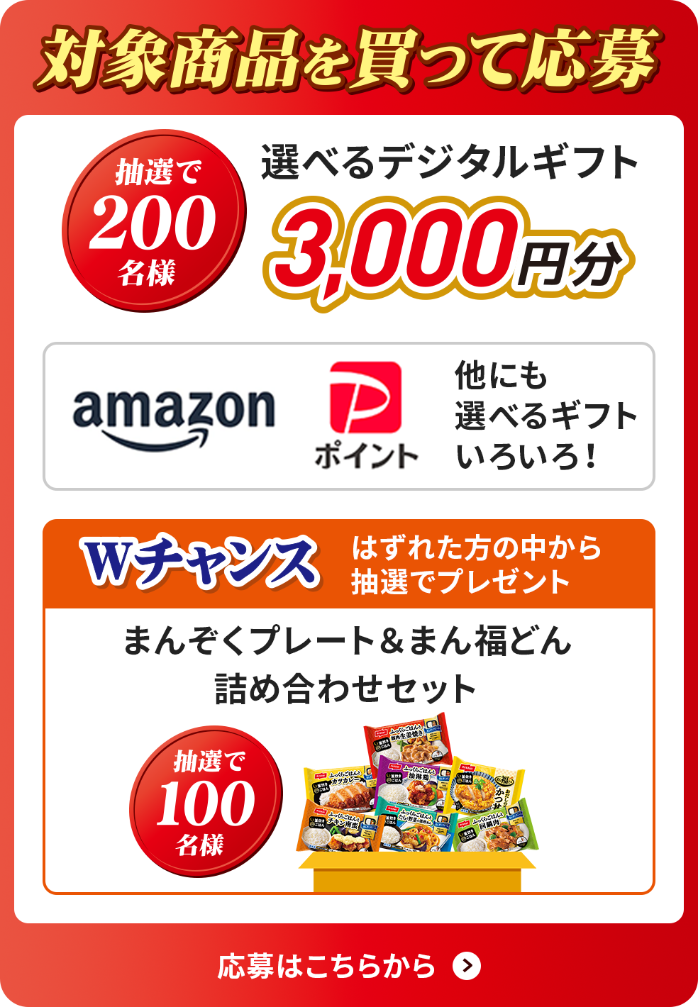 対象商品を買って応募 抽選で200名樣 選べるデジタルギフト3,000円分 amazon PayPayポイント 他にも選べるギフトいろいろ！ Wチャンス はずれた方の中から抽選でプレゼント まんぞくプレート＆まん福どん詰め合わせセット 抽選で100名樣 応募はこちらから
