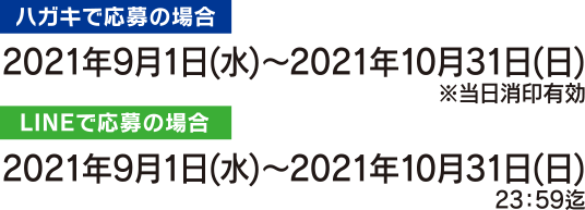 [ハガキを使って応募]2021年9月1日(水)～2021年10月31日(日)※当日消印有効
				[LINEからの応募の場合]2021年9月1日(水)～2021年10月31日(日)23：59迄