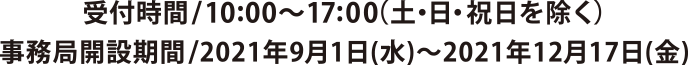 受付時間/10:00~17:00 （土・日・祝日を除く）
事務局開設期間/2021年9月1日(水)～2021年12月17日(金)