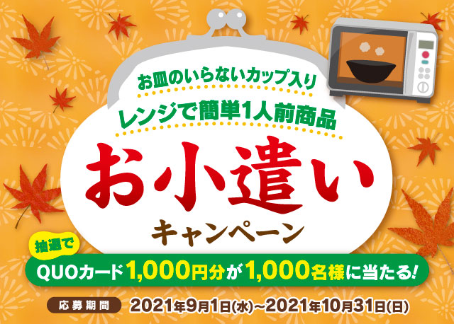 お皿のいらないカップ入りレンジで簡単1人前商品 お小遣いキャンペーン 抽選でQUOカード1,000円分が1,000名様に当たる！ 応募期間:2021年9月1日(水)～2021年10月31日(日)