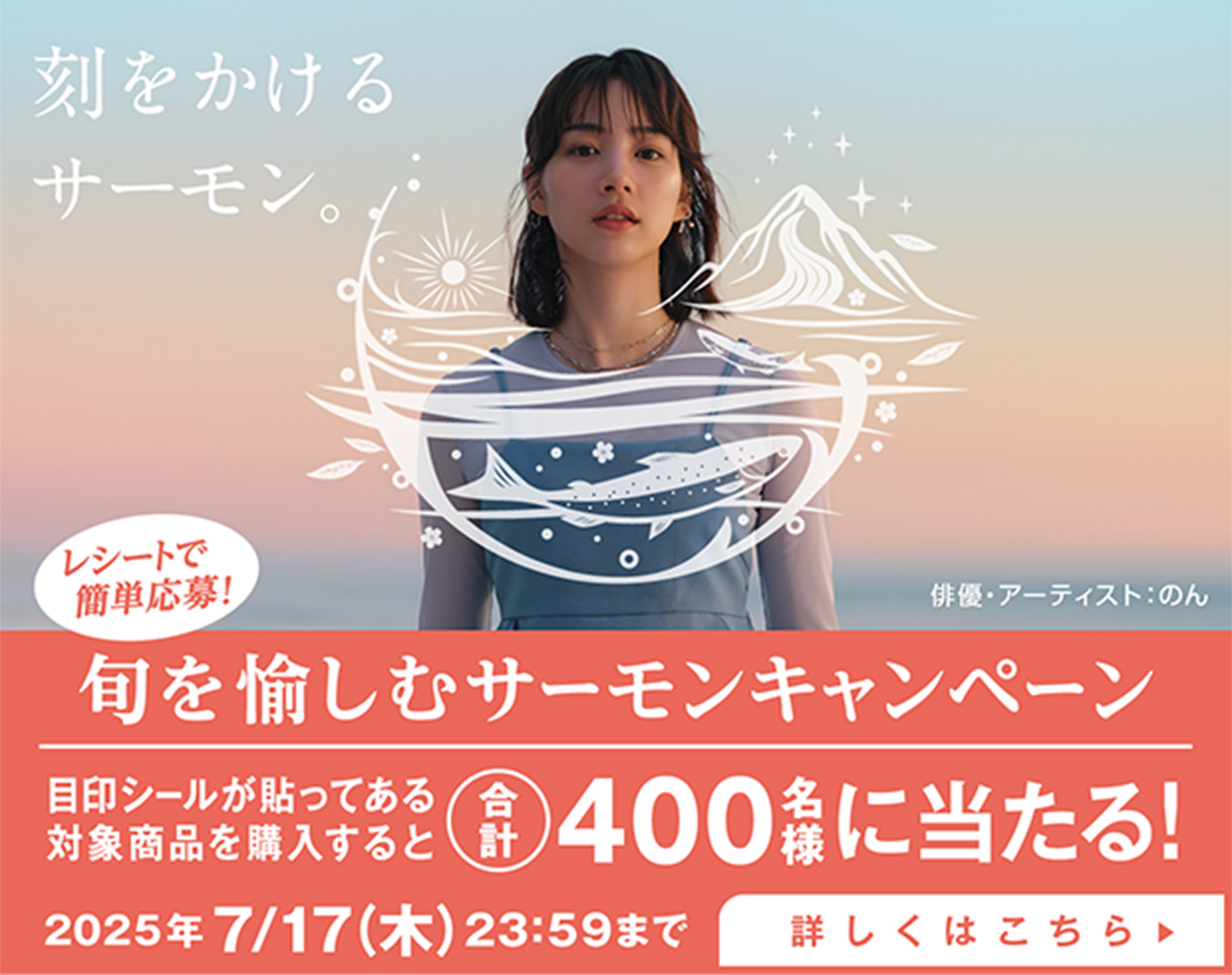 刻をかけるサーモン。俳優・アーティスト:のん レシートで簡単応募! 旬を愉しむサーモンキャンペーン 目印シールが貼ってある対象商品を購入すると合計400名様に当たる! 2025年7/17（木）23:59まで 詳しくはこちら