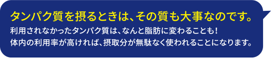 タンパク質を摂るときは、その質も大事なのです。利用されなかったタンパク質は、なんと脂肪に変わることも！体内の利用率が高ければ、摂取分が無駄なく使われることになります。