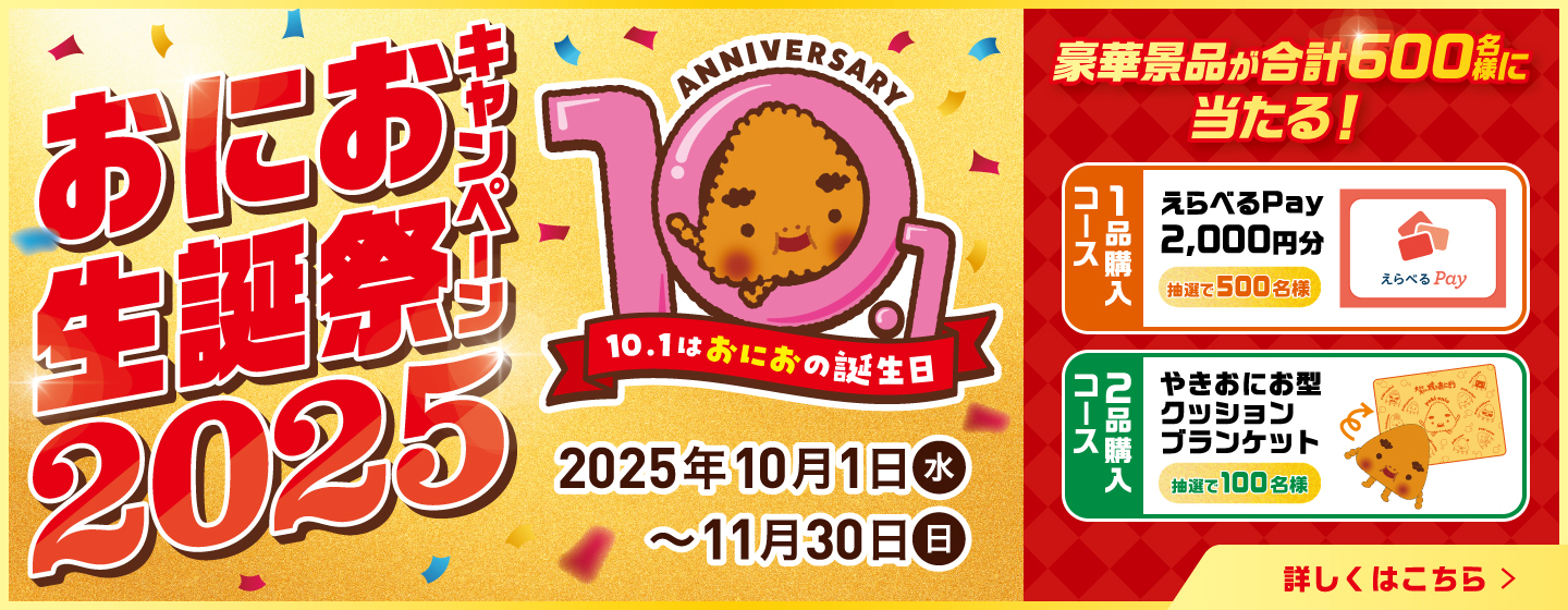 おにお生誕祭キャンペーン2025 10.1はおにおの誕生日 2025年10月1日（水）〜11月30日（日） 豪華景品が合計600名様に当たる！ 1品購入コース：えらべるPay 2,000円分 抽選で500名様 2品購入コース：やきおにお型クッションブランケット 抽選で100名様 詳しくはこちら