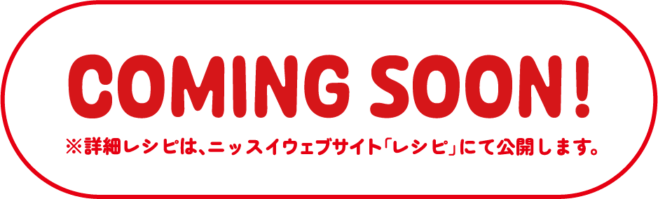 COMING SOON ※詳細レシピは、ニッスイウェブサイト「レシピ」にて公開します。