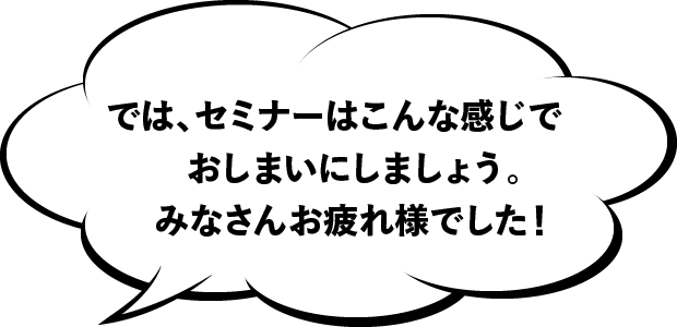 では、セミナーはこんな感じでおしまいにしましょう。みなさんお疲れ様でした!