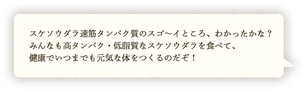 スケソウダラタンパクのスゴ～イところ、わかったかな？みんなも高タンパク・低脂質なスケソウダラタンパクを食べて、健康でいつまでも元気な体をつくるのだぞ！