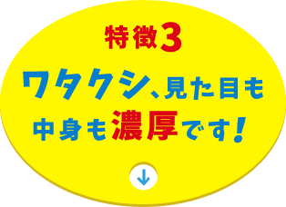 特徴3 ワタクシ、見た目も中身も濃厚です！