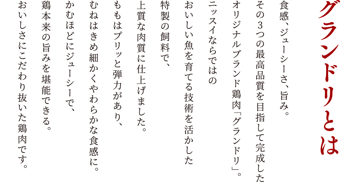 グランドリとは 食感、ジューシーさ、旨み。その3つの最高品質を目指して完成したオリジナルブランド鶏肉「グランドリ」。ニッスイならではのおいしい魚を育てる技術を活かした特製の飼料で、上質な肉質に仕上げました。ももはプリッと弾力があり、むねはきめ細かくやわらかな食感に。かむほどにジューシーで、鶏本来の旨みを堪能できる。おいしさにこだわり抜いた鶏肉です。