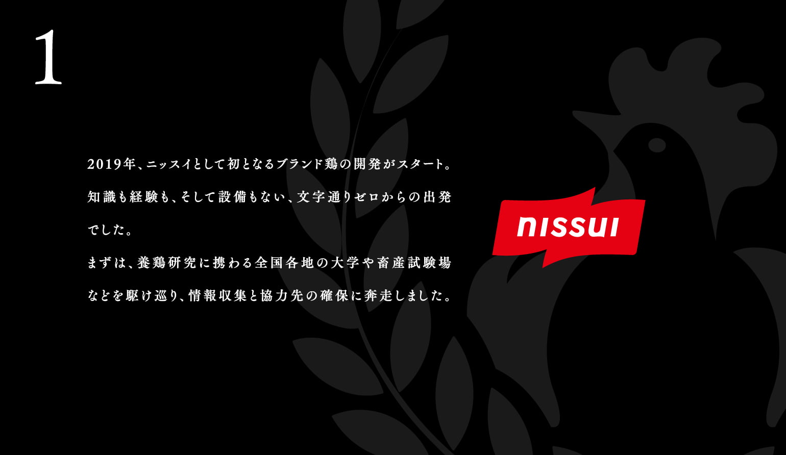 1.2019年、ニッスイとして初となるブランド鶏の開発がスタート。知識も経験も、そして設備もない、⽂字通りゼロからの出発でした。まずは、養鶏研究に携わる全国各地の⼤学や畜産試験場などを駆け巡り、情報収集と協⼒先の確保に奔⾛しました。