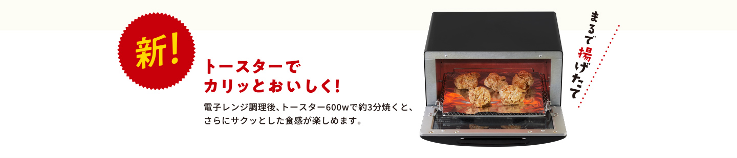 新！ トースターでカリッとおいしく！電子レンジ調理後、トースター600wで約3分焼くと、さらにサクッとした食感が楽しめます。まるで揚げたて