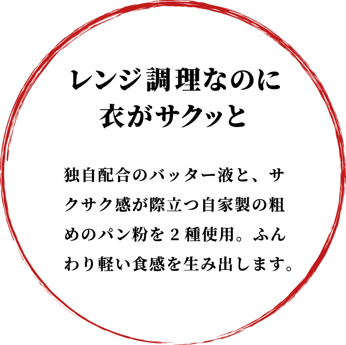 レンジ調理なのに衣がサクッと 独自配合のバッター液と、サクサク感が際立つ自家製の粗めのパン粉を2種使用。ふんわり軽い食感を生み出します。