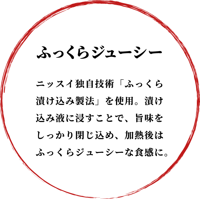 ふっくらジューシー ニッスイ独自技術「ふっくら漬け込み製法」を使用。漬け込み液に浸すことで、旨味をしっかり閉じ込め、加熱後はふっくらジューシーな食感に。
