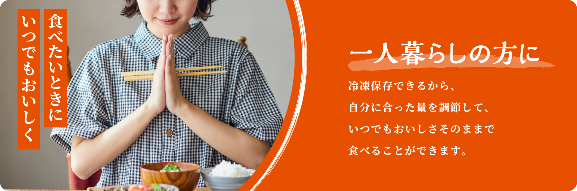 食べたいときにいつでもおいしく 一人暮らしの方に 冷凍保存できるから、自分に合った量を調節して、いつでもおいしさそのままで 食べることができます。