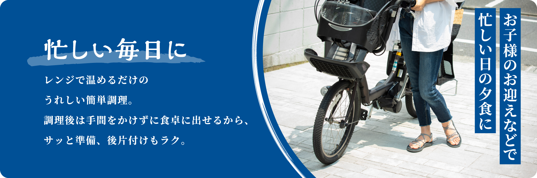 お子様のお迎えなどで忙しい日の夕食に 忙しい毎日に レンジで温めるだけのうれしい簡単調理。調理後は手間をかけずに食卓に出せるから、サッと準備、後片付けもラク。