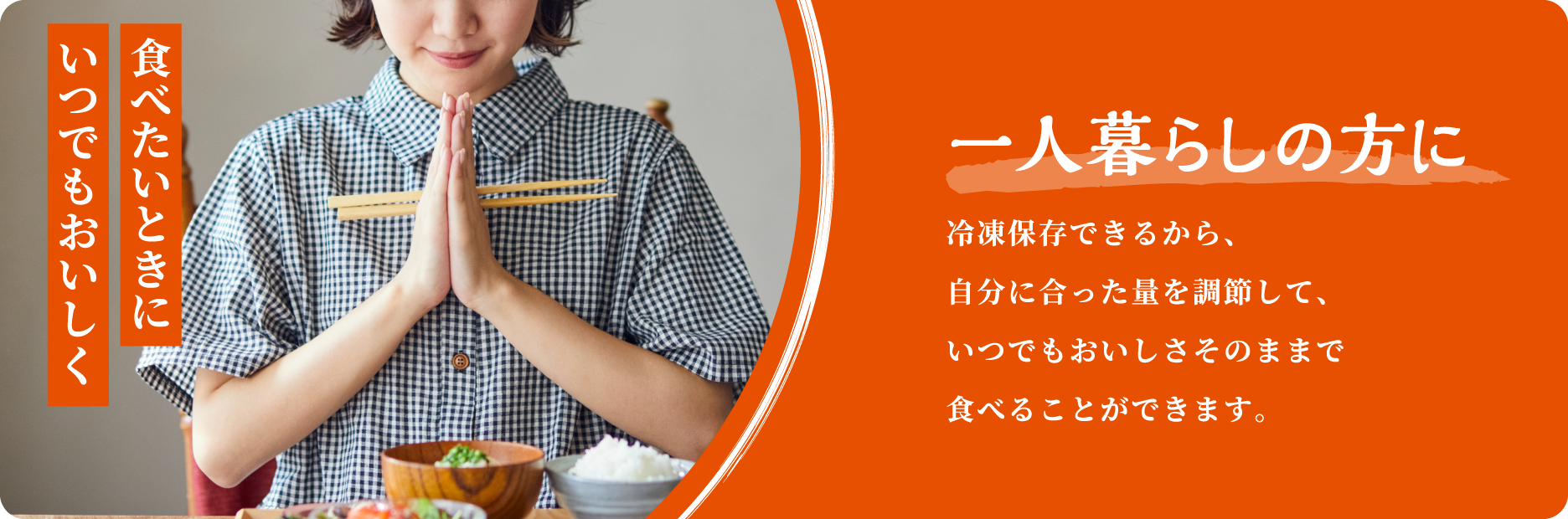 食べたいときにいつでもおいしく 一人暮らしの方に 冷凍保存できるから、自分に合った量を調節して、いつでもおいしさそのままで食べることができます。