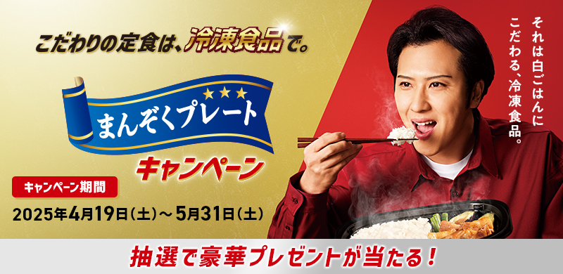 こだわりの定食は、冷凍食品で。まんぞくプレートキャンペーン それは白ごはんにこだわる、冷凍食品。キャンペーン期間：2025年4月19日（土）〜5月31日（土） 抽選で豪華プレゼントが当たる！