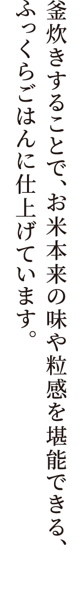 ほどよい⽢さと旨みのあるコシヒカリをブレンド。釜炊きすることで、お⽶本来の味や粒感を堪能できる、ふっくらごはんに仕上げています。