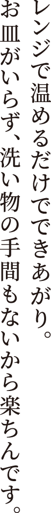 レンジで温めるだけでできあがり。 お皿がいらず、洗い物の手間もないから楽ちんです。