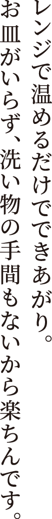 レンジで温めるだけでできあがり。
                    お⽫がいらず、洗い物の⼿間もないから楽ちんです。