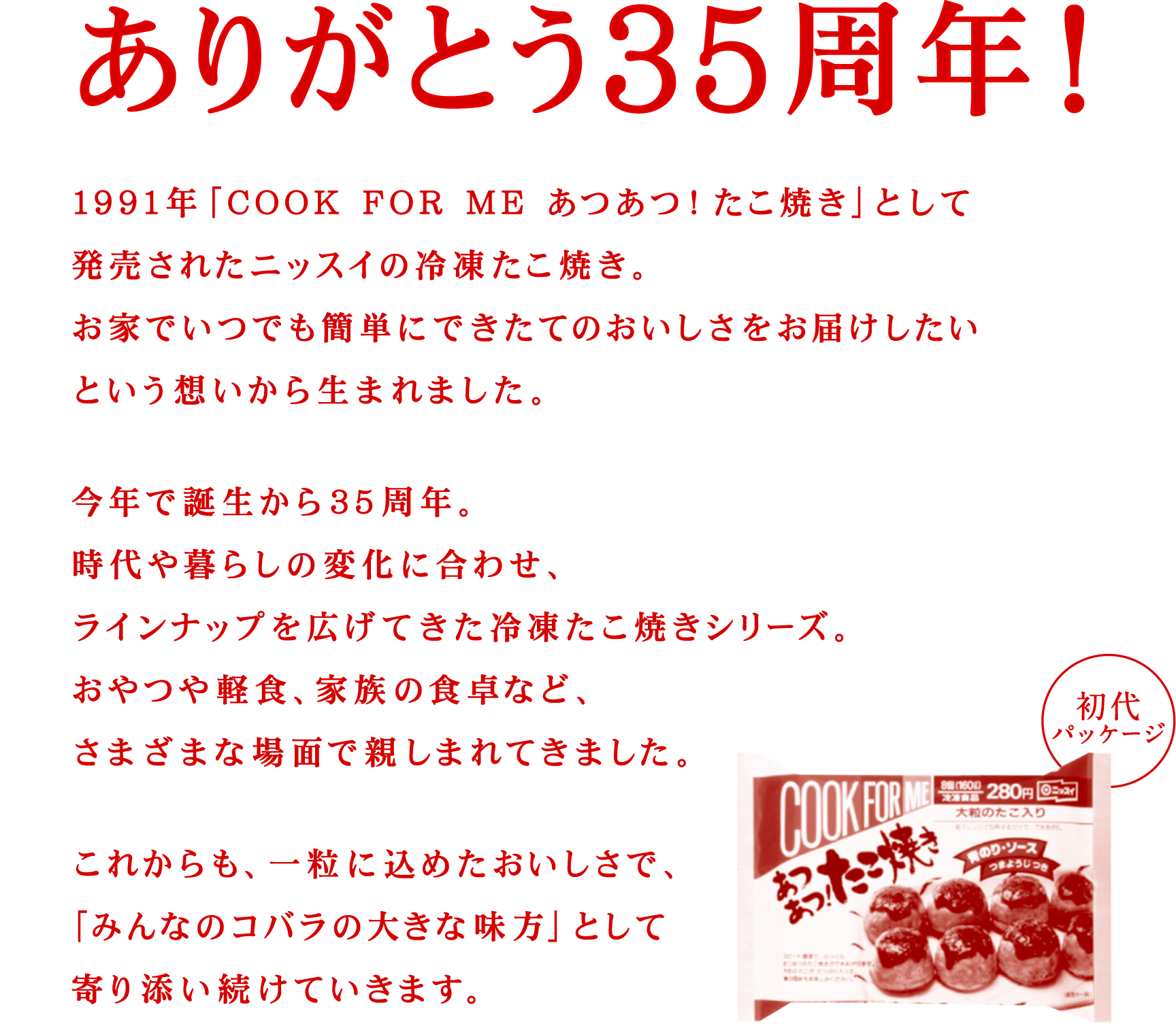 ありがとう35周年！ 1991年「COOK FOR ME あつあつ！たこ焼き」として発売されたニッスイの冷凍たこ焼き。お家でいつでも簡単にできたてのおいしさをお届けしたいという想いから生まれました。今年で誕生から35周年。時代や暮らしの変化に合わせ、ラインナップを広げてきた冷凍たこ焼きシリーズ。おやつや軽食、家族の食卓など、さまざまな場面で親しまれてきました。これからも、一粒に込めたおいしさで、「みんなのコバラの大きな味方」として寄り添い続けていきます。 初代パッケージ