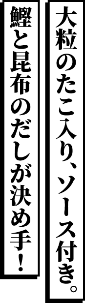 大粒のたこ入り、ソース付き。鰹と昆布のだしが決め手！