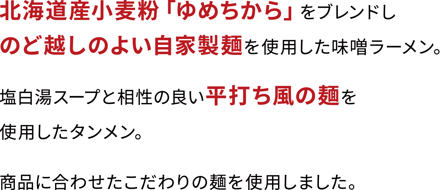 北海道産小麦粉「ゆめちから」をブレンドしのど越しのよい自家製麺を使用した味噌ラーメン。塩白湯スープと相性の良い平打ち風の麺を使用したタンメン。商品に合わせたこだわりの麺を使用しました。