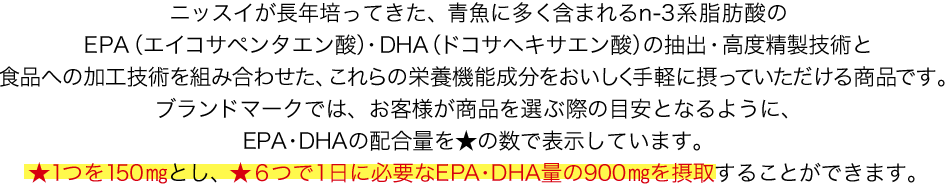 ニッスイが長年培ってきた、青魚に多く含まれるn-3系脂肪酸のEPA（エイコサペンタエン酸）・DHA（ドコサヘキサエン酸）の抽出・高度精製技術と食品への加工技術を組み合わせた、これらの栄養機能成分をおいしく手軽に摂っていただける商品です。ブランドマークでは、お客様が商品を選ぶ際の目安となるように、EPA・DHAの配合量を★の数で表示しています。★1つを150㎎とし、★６つで1日に必要なEPA・DHA量の900㎎を摂取することができます。