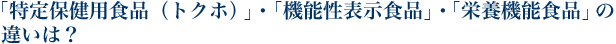 「特定保健用食品（トクホ）」・「機能性表示食品」・「栄養機能食品」の違いは？