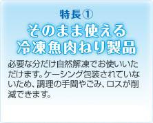 特長１ そのまま使える冷凍魚肉ねり製品 必要な分だけ自然解凍でお使いいただけます。ケーシング包装されていないため、調理の手間やごみ、ロスが削減できます。※スライスは加熱調理してお使いください。