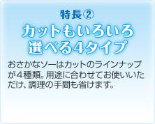 特長２ カットもいろいろ選べる4タイプ おさかなソーはカットのラインナップが４種類。用途に合わせてお使いいただけ、調理の手間も省けます。