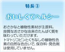 特長３ おいしくてヘルシー おさかなと植物性素材が主原料。良質なおさかな由来のたんぱく質を味わっていただけます。トマトリコピンとくちなしの植物性色素の自然な色合いで、保存料・発色剤は使用していません。